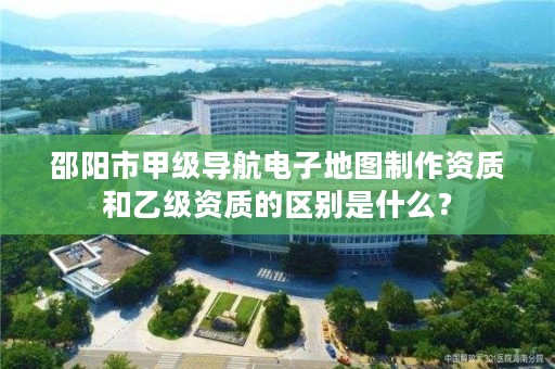邵阳市甲级导航电子地图制作资质和乙级资质的区别是什么?