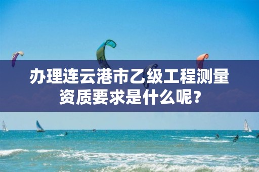 办理连云港市乙级工程测量资质要求是什么呢?