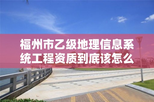 福州市乙级地理信息系统工程资质到底该怎么去申请?