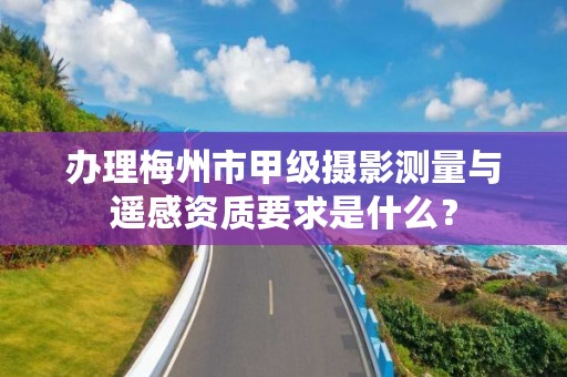 办理梅州市甲级摄影测量与遥感资质要求是什么?