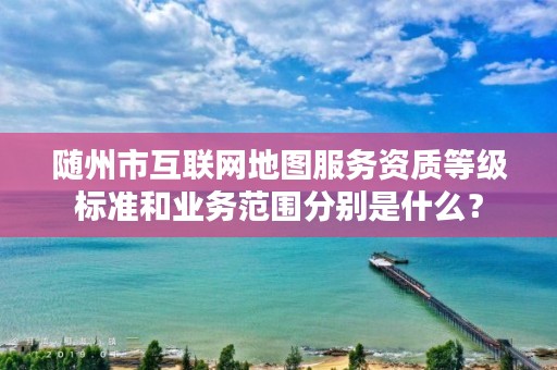 随州市互联网地图服务资质等级标准和业务范围分别是什么?
