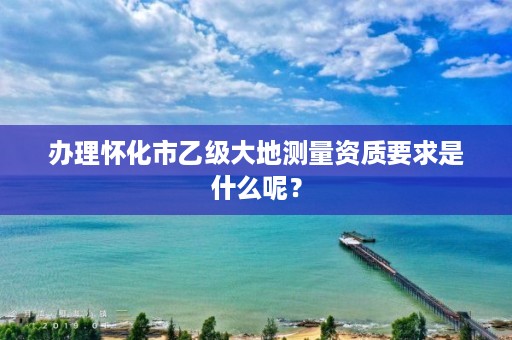 办理怀化市乙级大地测量资质要求是什么呢?