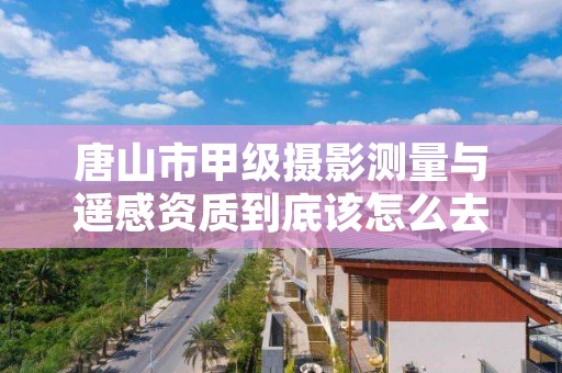 唐山市甲级摄影测量与遥感资质到底该怎么去申请?