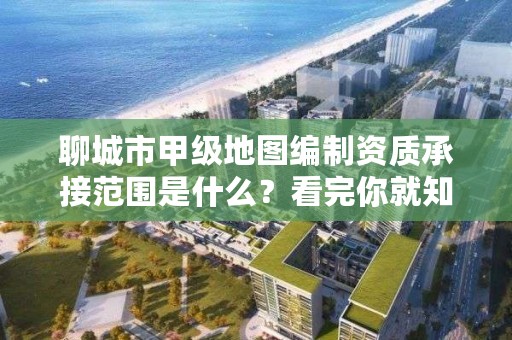 聊城市甲级地图编制资质承接范围是什么?看完你就知道了