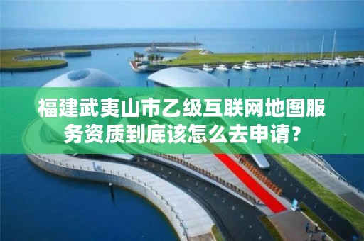 福建武夷山市乙级互联网地图服务资质到底该怎么去申请?