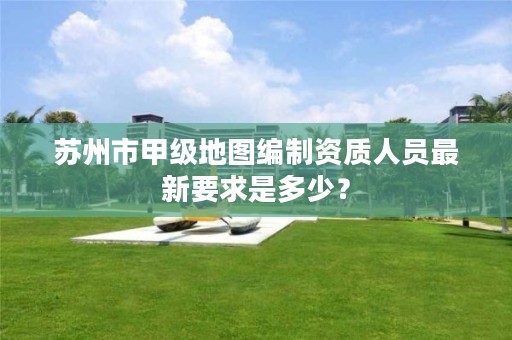 苏州市甲级地图编制资质人员最新要求是多少?