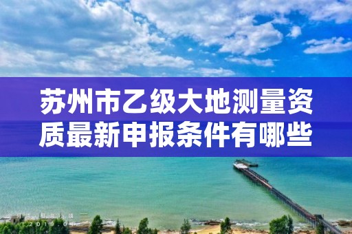 苏州市乙级大地测量资质最新申报条件有哪些呢?