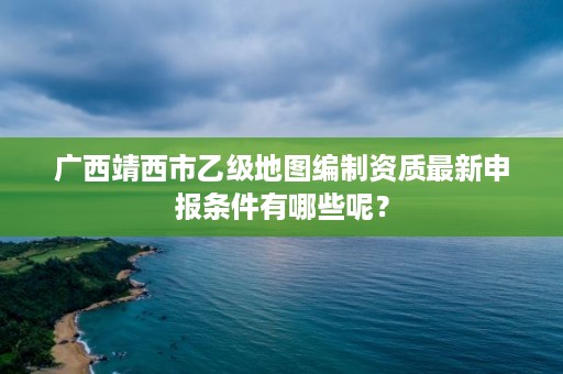 广西靖西市乙级地图编制资质最新申报条件有哪些呢?