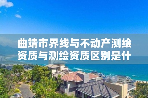 曲靖市界线与不动产测绘资质与测绘资质区别是什么呢?