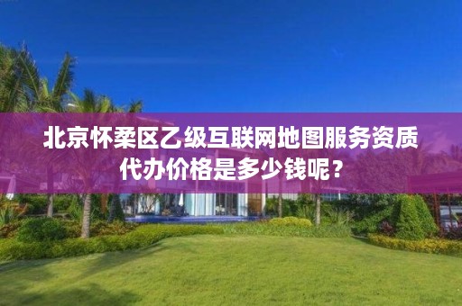 北京怀柔区乙级互联网地图服务资质代办价格是多少钱呢？