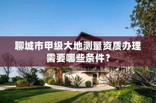 聊城市甲级大地测量资质办理需要哪些条件?