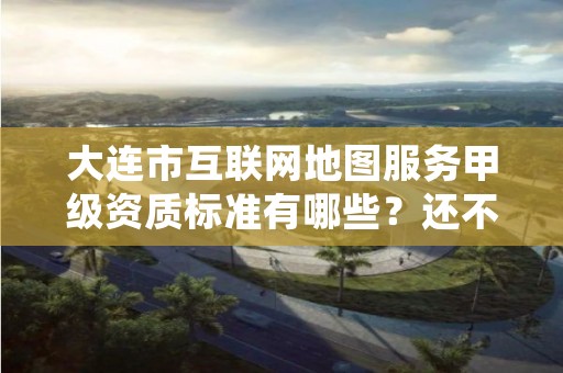 大连市互联网地图服务甲级资质标准有哪些?还不清楚得看过来