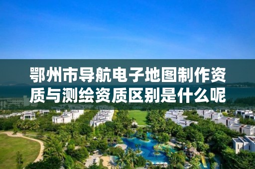 鄂州市导航电子地图制作资质与测绘资质区别是什么呢?