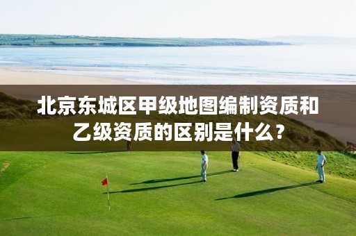 北京东城区甲级地图编制资质和乙级资质的区别是什么？