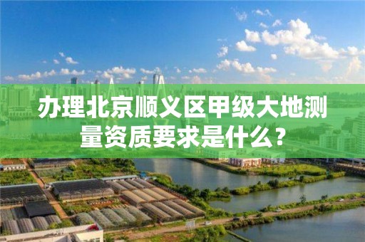 办理北京顺义区甲级大地测量资质要求是什么？