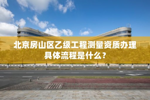 北京房山区乙级工程测量资质办理具体流程是什么？