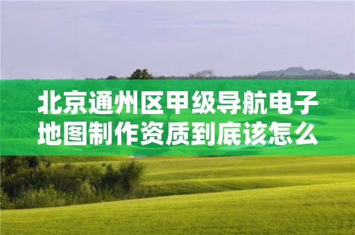 北京通州区甲级导航电子地图制作资质到底该怎么去申请？