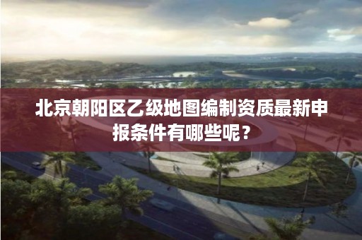 北京朝阳区乙级地图编制资质最新申报条件有哪些呢？