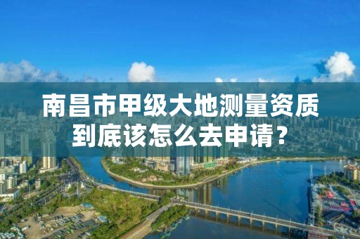 南昌市甲级大地测量资质到底该怎么去申请?