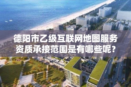 德阳市乙级互联网地图服务资质承接范围是有哪些呢?
