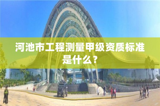 河池市工程测量甲级资质标准是什么?