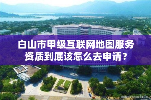 白山市甲级互联网地图服务资质到底该怎么去申请?