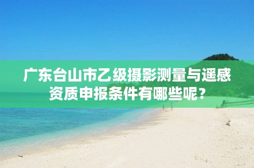 广东台山市乙级摄影测量与遥感资质申报条件有哪些呢?