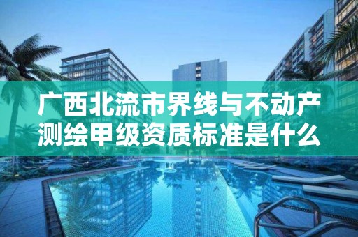 广西北流市界线与不动产测绘甲级资质标准是什么?