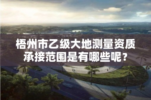 梧州市乙级大地测量资质承接范围是有哪些呢?