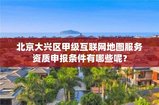 北京大兴区甲级互联网地图服务资质申报条件有哪些呢？
