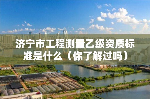 济宁市工程测量乙级资质标准是什么(你了解过吗)