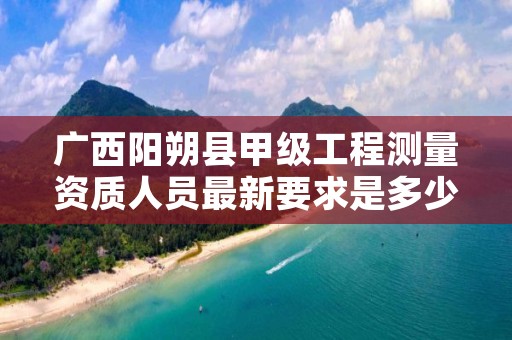 广西阳朔县甲级工程测量资质人员最新要求是多少?
