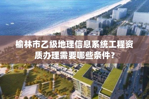 榆林市乙级地理信息系统工程资质办理需要哪些条件?