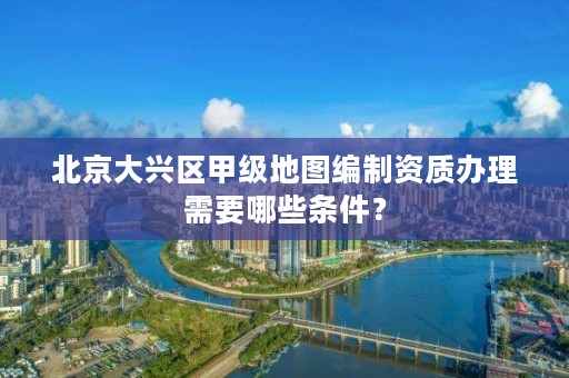 北京大兴区甲级地图编制资质办理需要哪些条件？