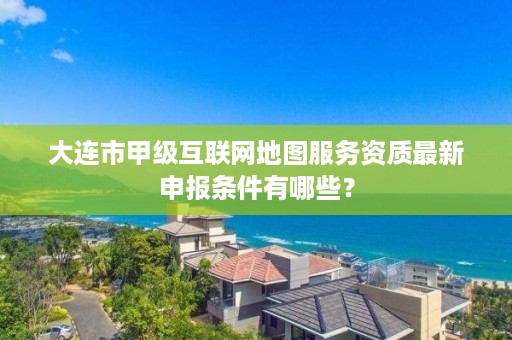 大连市甲级互联网地图服务资质最新申报条件有哪些?