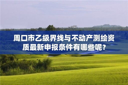周口市乙级界线与不动产测绘资质最新申报条件有哪些呢?