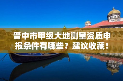晋中市甲级大地测量资质申报条件有哪些?建议收藏!