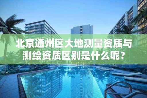北京通州区大地测量资质与测绘资质区别是什么呢？