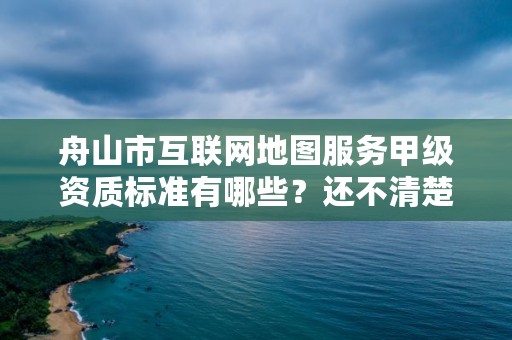 舟山市互联网地图服务甲级资质标准有哪些?还不清楚得看过来
