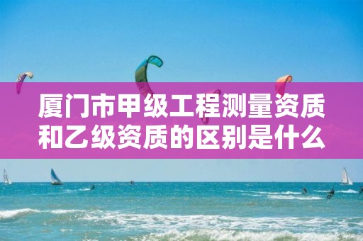 厦门市甲级工程测量资质和乙级资质的区别是什么?