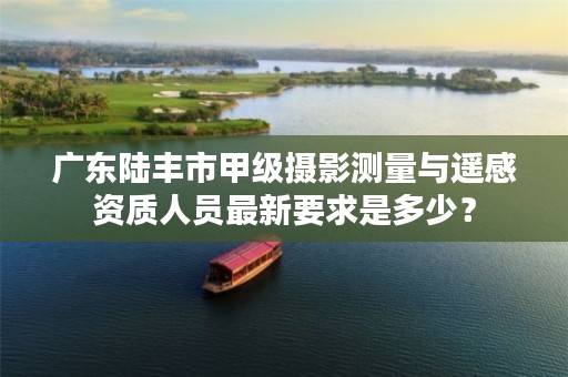广东陆丰市甲级摄影测量与遥感资质人员最新要求是多少?