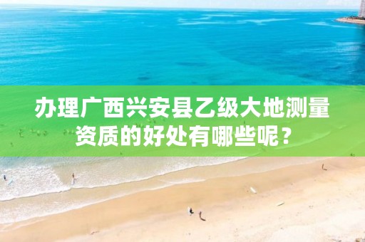 办理广西兴安县乙级大地测量资质的好处有哪些呢?