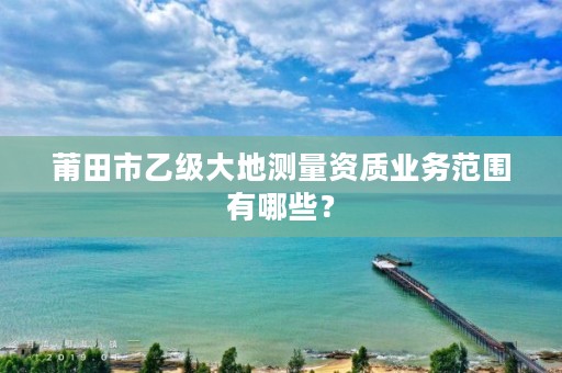 莆田市乙级大地测量资质业务范围有哪些?