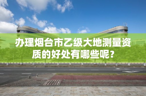 办理烟台市乙级大地测量资质的好处有哪些呢?
