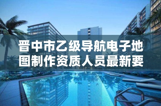 晋中市乙级导航电子地图制作资质人员最新要求是多少个?