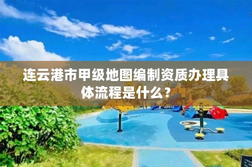 连云港市甲级地图编制资质办理具体流程是什么?