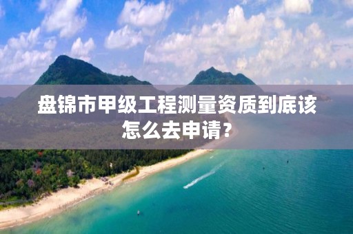 盘锦市甲级工程测量资质到底该怎么去申请?