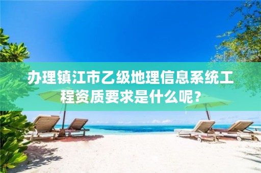 办理镇江市乙级地理信息系统工程资质要求是什么呢?