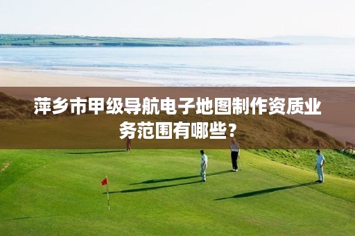 萍乡市甲级导航电子地图制作资质业务范围有哪些?