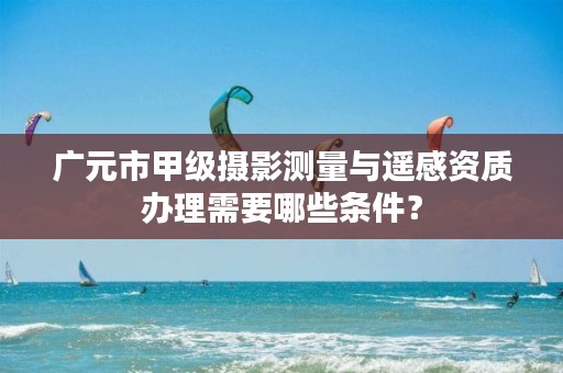 广元市甲级摄影测量与遥感资质办理需要哪些条件?